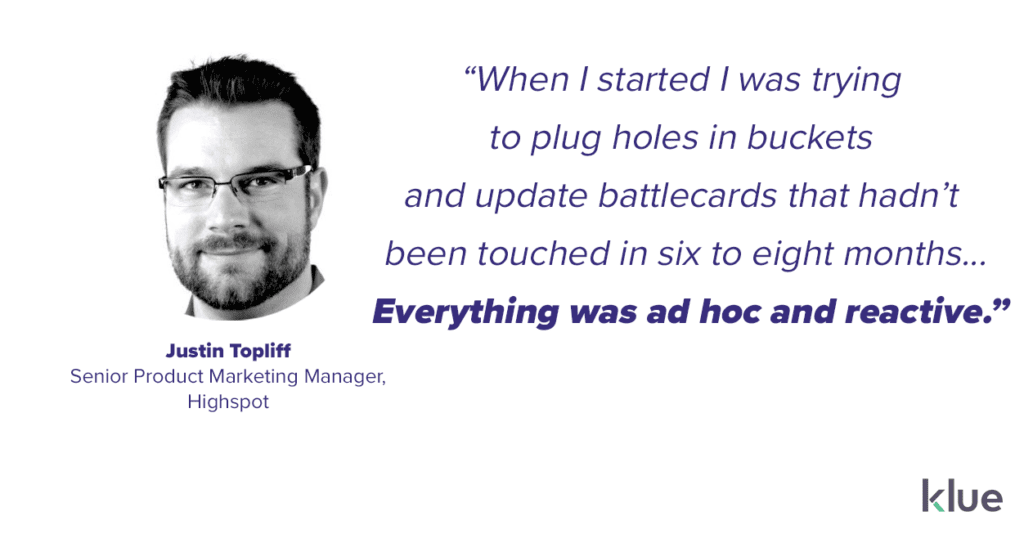 “When I started I was trying 
to plug holes in buckets 
and update battlecards that hadn’t 
been touched in six to eight months... Everything was ad hoc and reactive.” Justin Topliff, Highspot