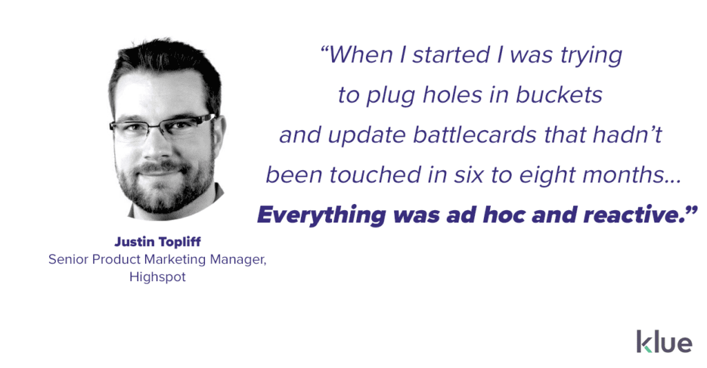 “When I started I was trying
to plug holes in buckets
and update battlecards that hadn’t
been touched in six to eight months... Everything was ad hoc and reactive.” Justin Topliff, Highspot