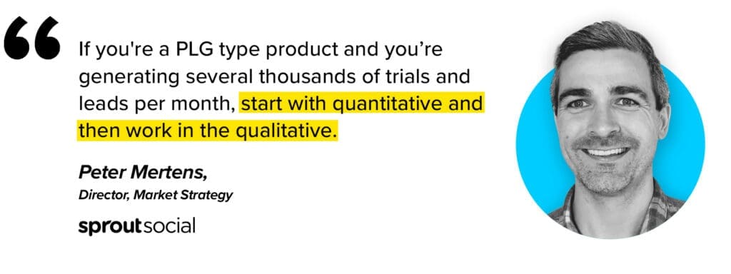 If you're a product led growth type company and you're generating several thousands of trials and leads per mont, start with quantitative win-loss analysis and then work in the qualitative